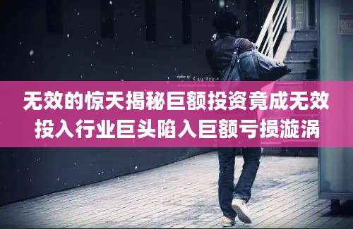 无效的惊天揭秘巨额投资竟成无效投入行业巨头陷入巨额亏损漩涡