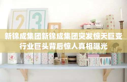 新锦成集团新锦成集团突发惊天巨变行业巨头背后惊人真相曝光