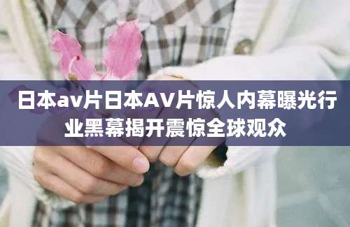 日本av片日本AV片惊人内幕曝光行业黑幕揭开震惊全球观众