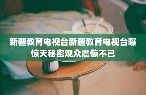 新疆教育电视台新疆教育电视台曝惊天秘密观众震惊不已