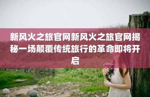 新风火之旅官网新风火之旅官网揭秘一场颠覆传统旅行的革命即将开启