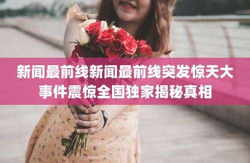 新闻最前线新闻最前线突发惊天大事件震惊全国独家揭秘真相