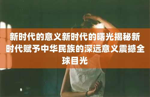 新时代的意义新时代的曙光揭秘新时代赋予中华民族的深远意义震撼全球目光