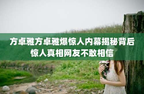 方卓雅方卓雅爆惊人内幕揭秘背后惊人真相网友不敢相信