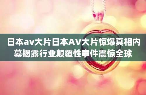 日本av大片日本AV大片惊爆真相内幕揭露行业颠覆性事件震惊全球