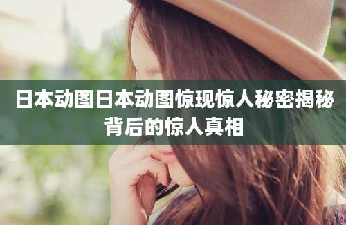 日本动图日本动图惊现惊人秘密揭秘背后的惊人真相
