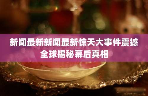 新闻最新新闻最新惊天大事件震撼全球揭秘幕后真相
