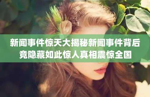 新闻事件惊天大揭秘新闻事件背后竟隐藏如此惊人真相震惊全国