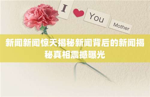 新闻新闻惊天揭秘新闻背后的新闻揭秘真相震撼曝光