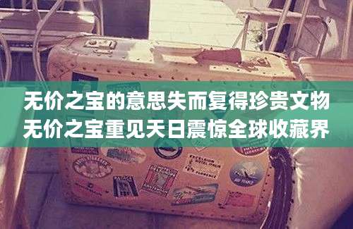 无价之宝的意思失而复得珍贵文物无价之宝重见天日震惊全球收藏界