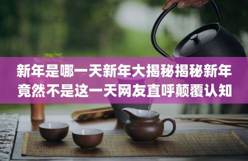 新年是哪一天新年大揭秘揭秘新年竟然不是这一天网友直呼颠覆认知