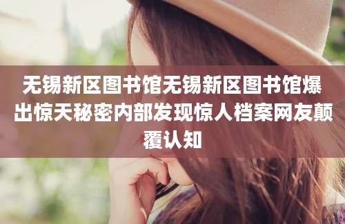 无锡新区图书馆无锡新区图书馆爆出惊天秘密内部发现惊人档案网友颠覆认知