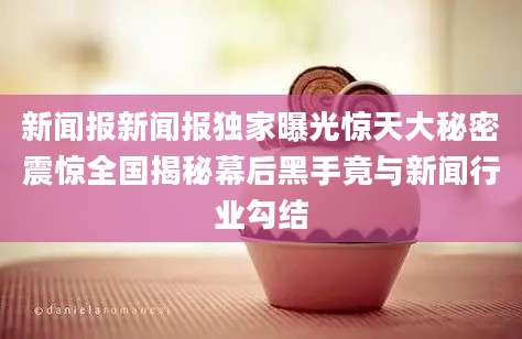 新闻报新闻报独家曝光惊天大秘密震惊全国揭秘幕后黑手竟与新闻行业勾结