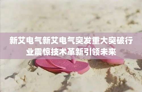 新艾电气新艾电气突发重大突破行业震惊技术革新引领未来