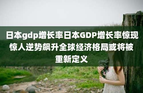 日本gdp增长率日本GDP增长率惊现惊人逆势飙升全球经济格局或将被重新定义