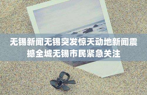 无锡新闻无锡突发惊天动地新闻震撼全城无锡市民紧急关注