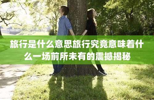 旅行是什么意思旅行究竟意味着什么一场前所未有的震撼揭秘