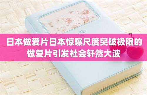 日本做爱片日本惊曝尺度突破极限的做爱片引发社会轩然大波