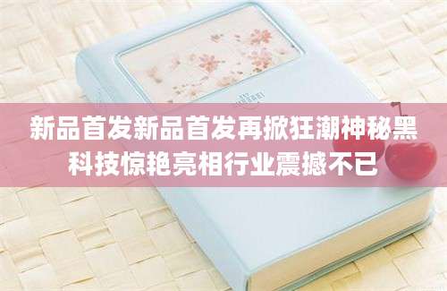 新品首发新品首发再掀狂潮神秘黑科技惊艳亮相行业震撼不已