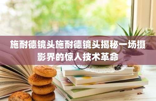 施耐德镜头施耐德镜头揭秘一场摄影界的惊人技术革命