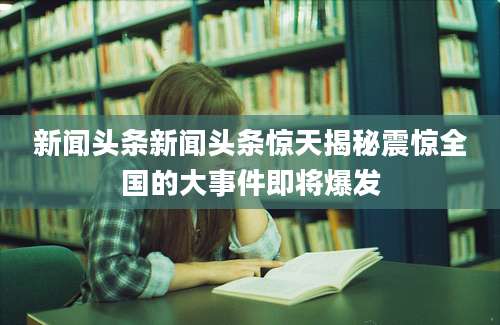 新闻头条新闻头条惊天揭秘震惊全国的大事件即将爆发