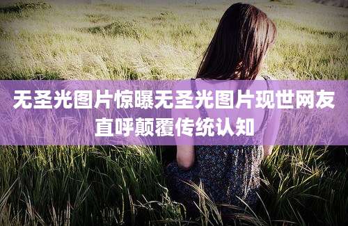无圣光图片惊曝无圣光图片现世网友直呼颠覆传统认知