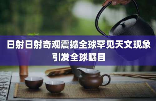 日射日射奇观震撼全球罕见天文现象引发全球瞩目