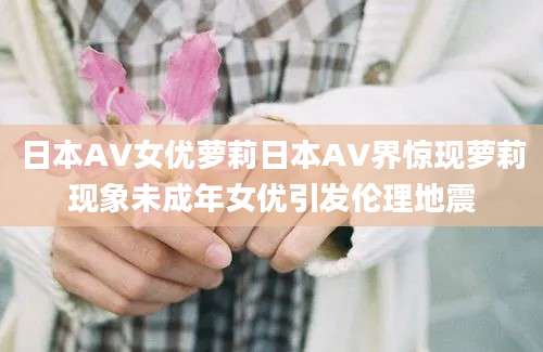 日本AV女优萝莉日本AV界惊现萝莉现象未成年女优引发伦理地震