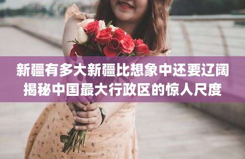 新疆有多大新疆比想象中还要辽阔揭秘中国最大行政区的惊人尺度