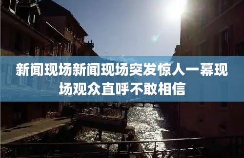 新闻现场新闻现场突发惊人一幕现场观众直呼不敢相信