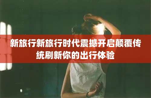 新旅行新旅行时代震撼开启颠覆传统刷新你的出行体验
