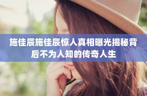 施佳辰施佳辰惊人真相曝光揭秘背后不为人知的传奇人生