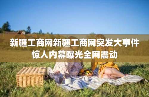 新疆工商网新疆工商网突发大事件惊人内幕曝光全网震动