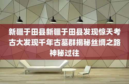 新疆于田县新疆于田县发现惊天考古大发现千年古墓群揭秘丝绸之路神秘过往