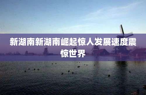 新湖南新湖南崛起惊人发展速度震惊世界
