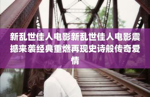 新乱世佳人电影新乱世佳人电影震撼来袭经典重燃再现史诗般传奇爱情
