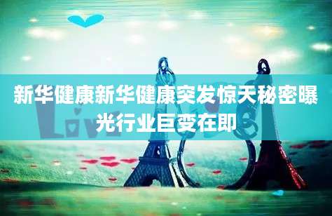 新华健康新华健康突发惊天秘密曝光行业巨变在即