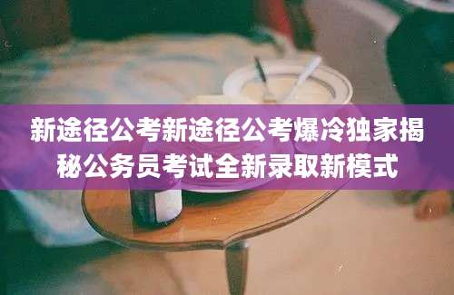 新途径公考新途径公考爆冷独家揭秘公务员考试全新录取新模式