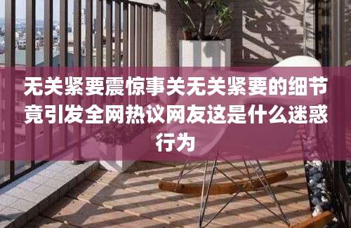无关紧要震惊事关无关紧要的细节竟引发全网热议网友这是什么迷惑行为