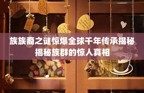 族族裔之谜惊爆全球千年传承揭秘揭秘族群的惊人真相