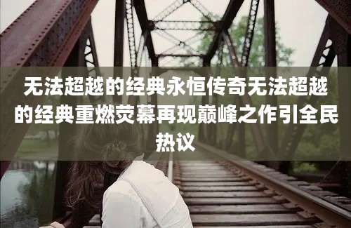 无法超越的经典永恒传奇无法超越的经典重燃荧幕再现巅峰之作引全民热议