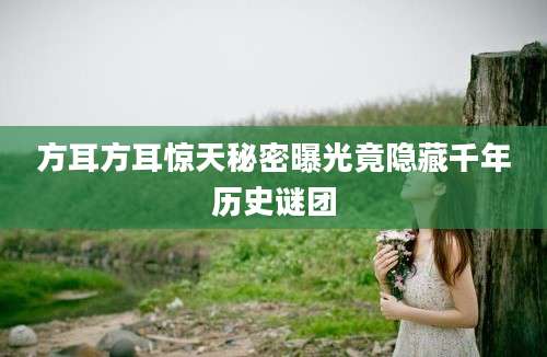 方耳方耳惊天秘密曝光竟隐藏千年历史谜团
