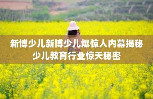 新博少儿新博少儿爆惊人内幕揭秘少儿教育行业惊天秘密