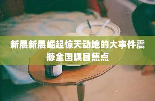 新晨新晨崛起惊天动地的大事件震撼全国瞩目焦点