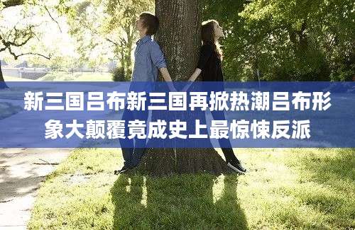 新三国吕布新三国再掀热潮吕布形象大颠覆竟成史上最惊悚反派
