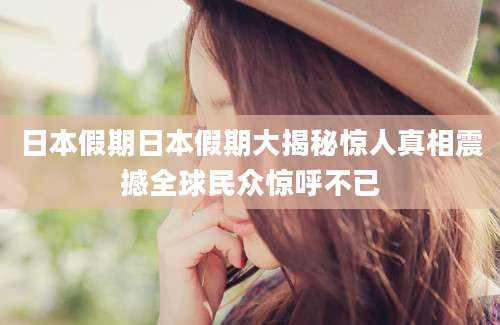 日本假期日本假期大揭秘惊人真相震撼全球民众惊呼不已