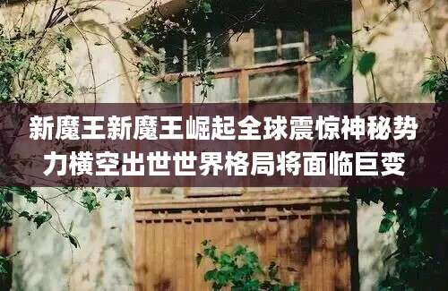 新魔王新魔王崛起全球震惊神秘势力横空出世世界格局将面临巨变