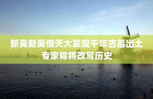 新吴新吴惊天大发现千年古墓出土专家称将改写历史