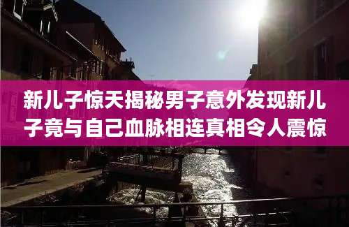 新儿子惊天揭秘男子意外发现新儿子竟与自己血脉相连真相令人震惊