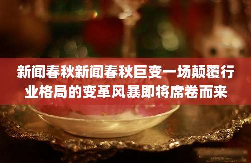 新闻春秋新闻春秋巨变一场颠覆行业格局的变革风暴即将席卷而来